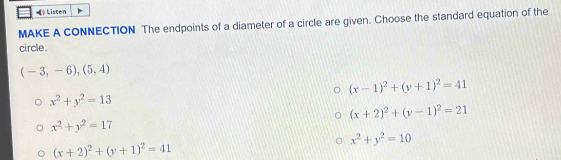 Listen
MAKE A CONNECTION The endpoints of a diameter of a circle are given. Choose the standard equation of the
circle.
(-3,-6),(5,4)
(x-1)^2+(y+1)^2=41
x^2+y^2=13
(x+2)^2+(y-1)^2=21
x^2+y^2=17
x^2+y^2=10
(x+2)^2+(y+1)^2=41