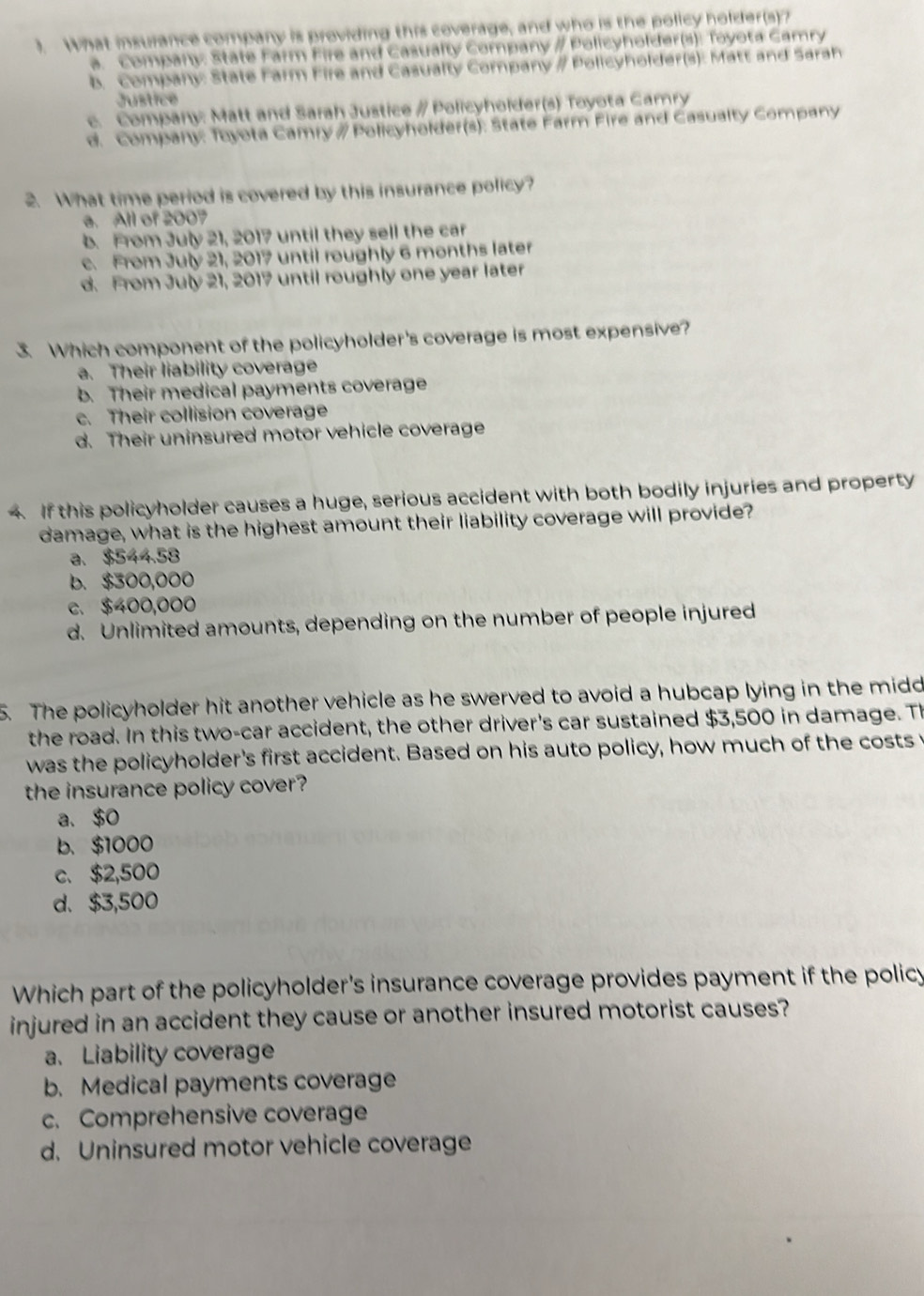 ). What insulance company is providing this coverage, and who is the policy holder(s)?
a. Company: State Farm Fire and Casualty Company / Policyholder(s): Toyota Camry
b. Company: State Farm Fire and Casualty Company # Policyholder(s): Matt and Sarah
Justice
c. Company: Matt and Sarah Justice # Policyholder(s) Toyota Camry
d. Company: Toyota Camry # Policyholder(s): State Farm Fire and Casualty Company
2. What time period is covered by this insurance policy?
a. All of 2007
b. From July 21, 2017 until they sell the car
c. From July 21, 2017 until roughly 6 months later
d. From July 21, 2017 until roughly one year later
3. Which component of the policyholder's coverage is most expensive?
a. Their liability coverage
b. Their medical payments coverage
c. Their collision coverage
d. Their uninsured motor vehicle coverage
. If this policyholder causes a huge, serious accident with both bodily injuries and property
damage, what is the highest amount their liability coverage will provide?
a. $544.58
b. $300,000
c. $400,000
d. Unlimited amounts, depending on the number of people injured
5. The policyholder hit another vehicle as he swerved to avoid a hubcap lying in the midd
the road. In this two-car accident, the other driver's car sustained $3,500 in damage. Th
was the policyholder's first accident. Based on his auto policy, how much of the costs 
the insurance policy cover?
a. $0
b. $1000
c. $2,500
d、 $3,500
Which part of the policyholder's insurance coverage provides payment if the policy
injured in an accident they cause or another insured motorist causes?
a. Liability coverage
b. Medical payments coverage
c. Comprehensive coverage
d. Uninsured motor vehicle coverage