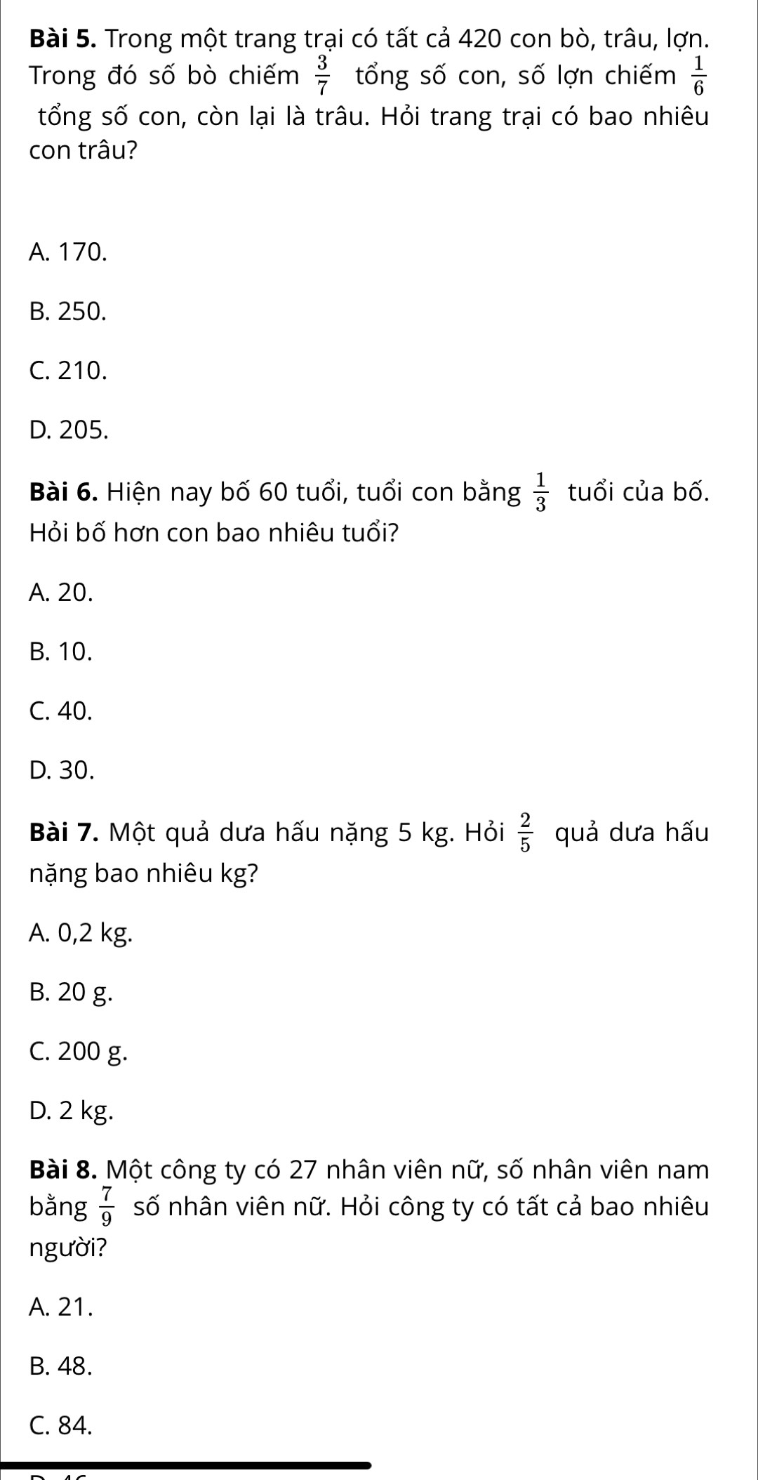 Trong một trang trại có tất cả 420 con bò, trâu, lợn.
Trong đó số bò chiếm  3/7  tổng số con, số lợn chiếm  1/6 
tổng số con, còn lại là trâu. Hỏi trang trại có bao nhiêu
con trâu?
A. 170.
B. 250.
C. 210.
D. 205.
Bài 6. Hiện nay bố 60 tuổi, tuổi con bằng  1/3  tuổi của bố.
Hỏi bố hơn con bao nhiêu tuổi?
A. 20.
B. 10.
C. 40.
D. 30.
Bài 7. Một quả dưa hấu nặng 5 kg. Hỏi  2/5  quả dưa hấu
nặng bao nhiêu kg?
A. 0,2 kg.
B. 20 g.
C. 200 g.
D. 2 kg.
Bài 8. Một công ty có 27 nhân viên nữ, số nhân viên nam
bằng  7/9  số nhân viên nữ. Hỏi công ty có tất cả bao nhiêu
người?
A. 21.
B. 48.
C. 84.