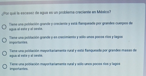 ¿Por qué la escasez de agua es un problema creciente en México?
Tiene una población grande y creciente y está flanqueada por grandes cuerpos de
agua al este y al oeste.
Tiene una población grande y en crecimiento y sólo unos pocos ríos y lagos
importantes.
Tiene una población mayoritariamente rural y está flanqueada por grandes masas de
agua al este y al oeste.
Tiene una población mayoritariamente rural y sólo unos pocos ríos y lagos
importantes.