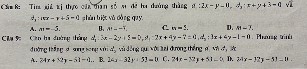 Tìm giá trị thực của tham số m để ba đường thẳng d_1:2x-y=0, d_2:x+y+3=0 và
d_3:mx-y+5=0 phân biệt và đồng quy.
A. m=-5. B. m=-7. C. m=5. D. m=7. 
Câu 9: Cho ba đường thẳng d_1:3x-2y+5=0, d_2:2x+4y-7=0, d_3:3x+4y-1=0. Phương trình
đường thẳng d song song với d_3 và đồng qui với hai đường thẳng d_1 và d_2 là:
A. 24x+32y-53=0. B. 24x+32y+53=0 C. 24x-32y+53=0. D. 24x-32y-53=0..