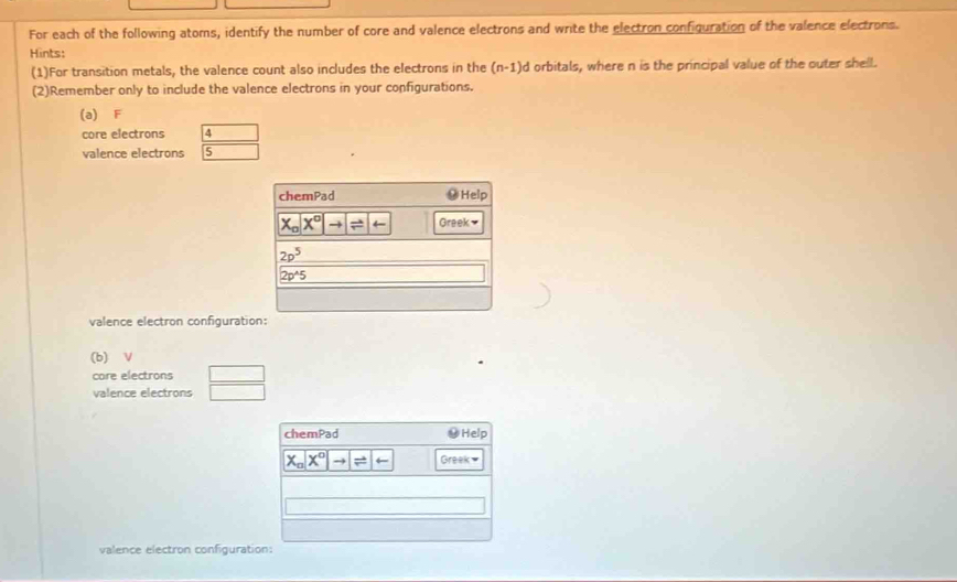 For each of the following atoms, identify the number of core and valence electrons and write the electron configuration of the valence electrons.
Hints:
(1)For transition metals, the valence count also includes the electrons in the (n-1)d orbitals, where n is the principal value of the outer shell.
(2)Remember only to include the valence electrons in your configurations.
(a) F
core electrons 4
valence electrons 5
valence electron configurati
(b) V
care electrons □
valence electrons (-3,...
chemPad Help
X_0X^0to =arrow Greek 
valence electron configuration: