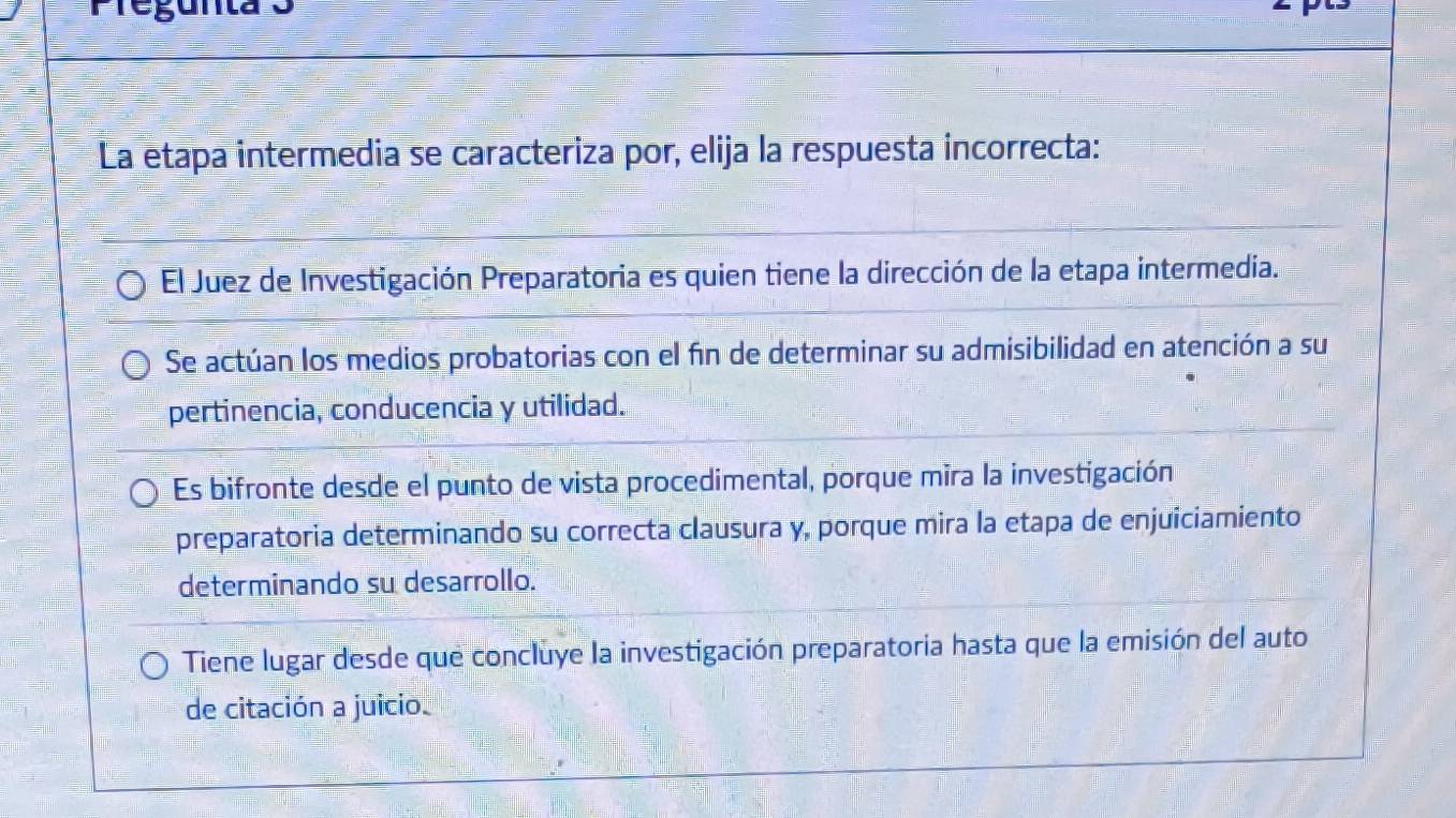 Tegunta3
La etapa intermedia se caracteriza por, elija la respuesta incorrecta:
El Juez de Investigación Preparatoria es quien tiene la dirección de la etapa intermedia.
Se actúan los medios probatorias con el fin de determinar su admisibilidad en atención a su
pertinencia, conducencia y utilidad.
Es bifronte desde el punto de vista procedimental, porque mira la investigación
preparatoria determinando su correcta clausura y, porque mira la etapa de enjuiciamiento
determinando su desarrollo.
Tiene lugar desde que concluye la investigación preparatoria hasta que la emisión del auto
de citación a juicio.