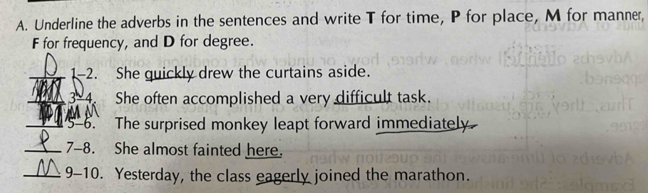 Underline the adverbs in the sentences and write T for time, P for place, M for manner,
F for frequency, and D for degree. 
_1-2. She quickly drew the curtains aside. 
_3-4. She often accomplished a very difficult task. 
M N 
_ -6 、 The surprised monkey leapt forward immediately. 
_ 7-8 She almost fainted here. 
_ 9-10 . Yesterday, the class eagerly joined the marathon.