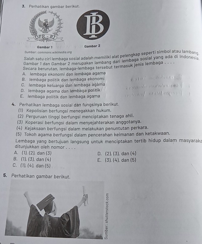 Perhatikan gambar berikut
B
Gambar 1 Gambar 2
Sumber: commons.wikimedia.org
Salah satu círi lembaqa sosial adalah memiliki alat pelengkap seperti simbol atau lambang.
Gambar 1 dan Gambar 2 merupakan lambang dari lembaga sosial yang ada di Indonesia.
Secara berurutan, lembaga-lembaga tersebut termasuk jenis lembaga . . . .
A. lembaga ekonomi dan lembaga agama
B. lembaga politik dan lembaga ekonomi
C. lembaga keluarga dan lembaga agama
D. lembaga agama dan lembaga politik
E. lembaga politik dan lembaga agama
4. Perhatikan lembaga sosial dan fungsinya berikut.
(1) Kepolisian berfungsi menegakkan hukum.
(2) Perguruan tinggi berfungsi menciptakan tenaga ahli.
(3) Koperasi berfungsi dalam menyejahterakan anggotanya.
(4) Kejaksaan berfungsi dalam melakukan penuntutan perkara.
(5) Tokoh agama berfungsi dalam pencerahan keimanan dan ketakwaan.
Lembaga yang bertujuan langsung untuk menciptakan tertib hidup dalam masyaraka
ditunjukkan oleh nomor . . . .
A. (1), (2), dan (3) D. (2), (3), dan (4)
B. (1), (3), dan (4) E. (3), (4), dan (5)
C. (1), (4), dan (5)
5. Perhatikan gambar berikut.