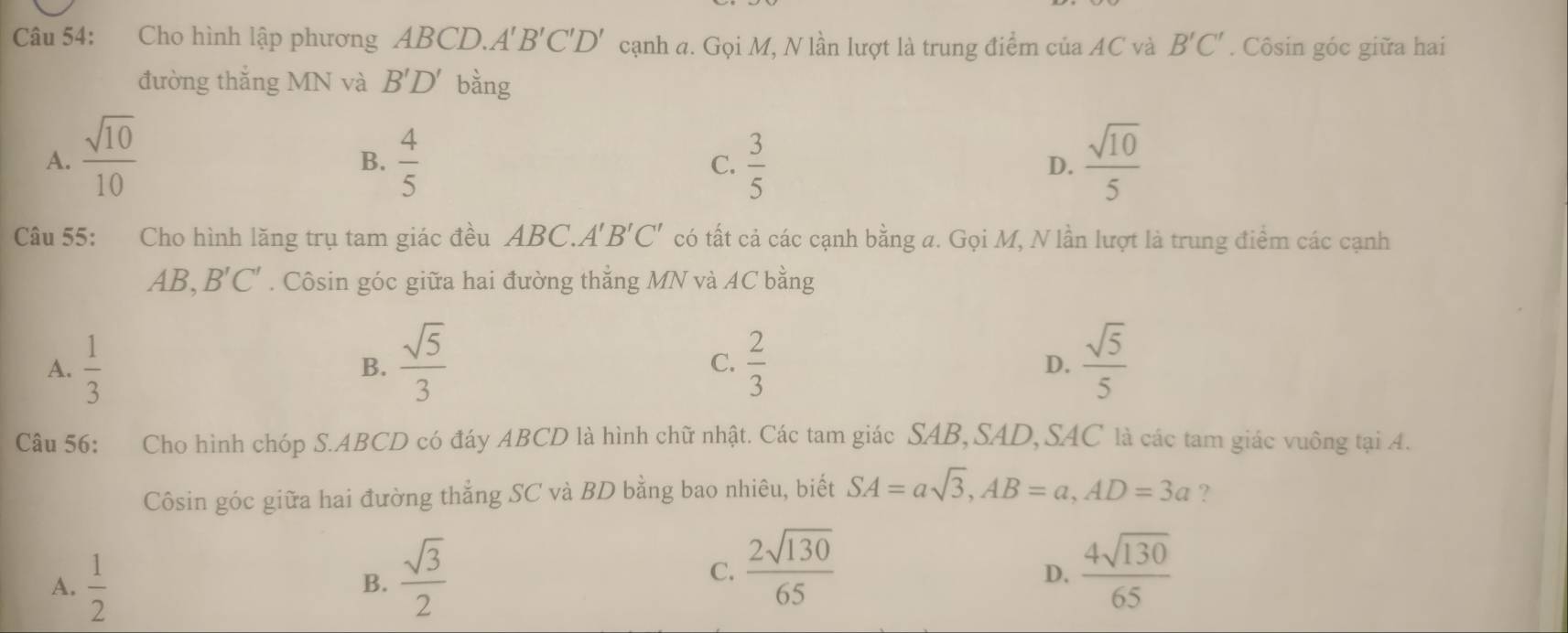 Cho hình lập phương ABCD. A'B'C'D' cạnh a. Gọi M, N lần lượt là trung điểm của AC và B'C'. Côsin góc giữa hai
đường thắng MN và B'D' bằng
A.  sqrt(10)/10   4/5  C.  3/5   sqrt(10)/5 
B.
D.
Câu 55: Cho hình lăng trụ tam giác đều ABC.A' có tất cả các cạnh bằng a. Gọi M, N lần lượt là trung điểm các cạnh B'C'
AB, B'C'. Côsin góc giữa hai đường thắng MN và AC bằng
A.  1/3   sqrt(5)/3   2/3   sqrt(5)/5 
B.
C.
D.
Câu 56: Cho hình chóp S. ABCD có đáy ABCD là hình chữ nhật. Các tam giác SAB,SAD,SAC là các tam giác vuông tại A.
Côsin góc giữa hai đường thẳng SC và BD bằng bao nhiêu, biết SA=asqrt(3), AB=a, AD=3a ?
A.  1/2 
B.  sqrt(3)/2 
C.  2sqrt(130)/65   4sqrt(130)/65 
D.