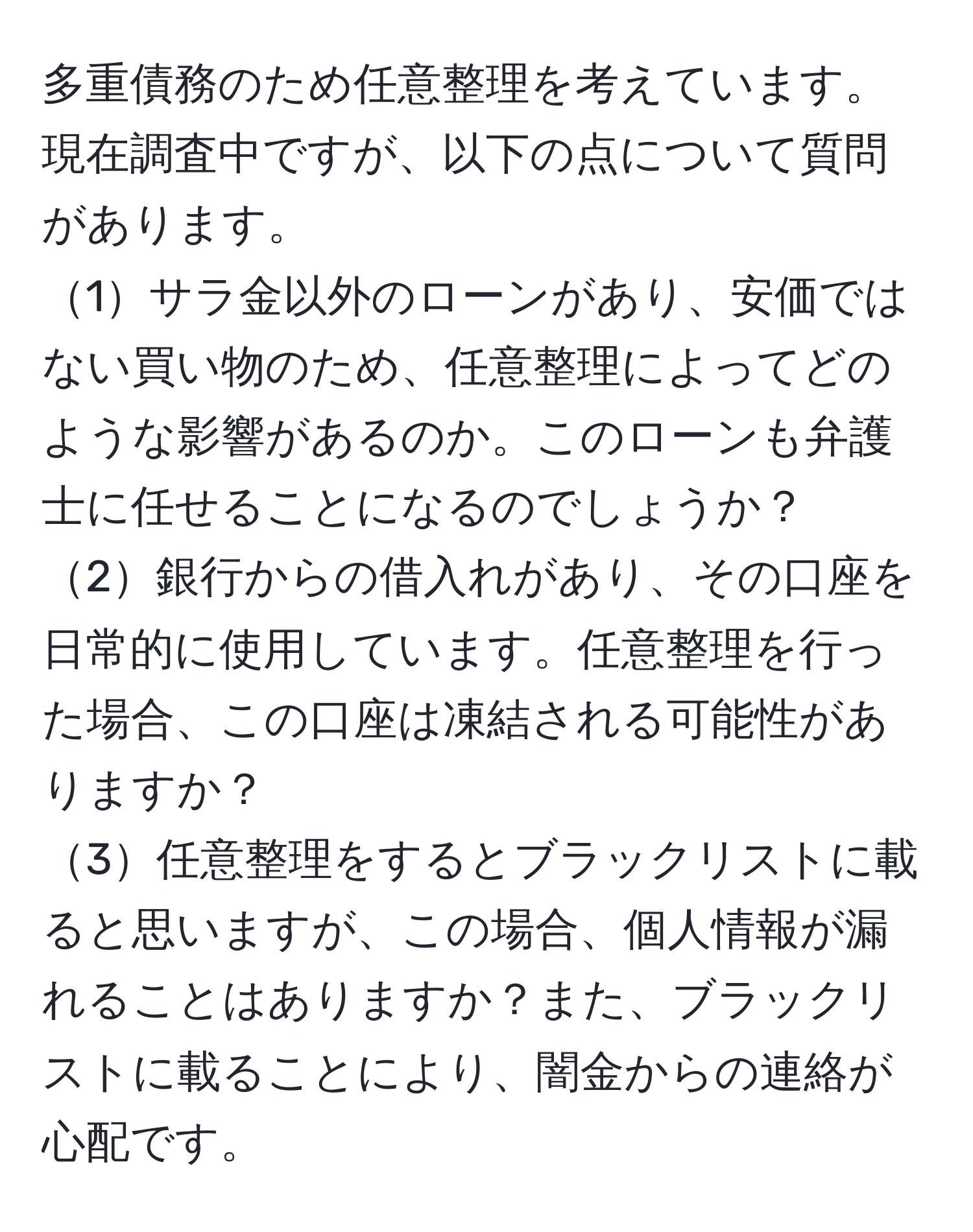 多重債務のため任意整理を考えています。現在調査中ですが、以下の点について質問があります。  
1サラ金以外のローンがあり、安価ではない買い物のため、任意整理によってどのような影響があるのか。このローンも弁護士に任せることになるのでしょうか？  
2銀行からの借入れがあり、その口座を日常的に使用しています。任意整理を行った場合、この口座は凍結される可能性がありますか？  
3任意整理をするとブラックリストに載ると思いますが、この場合、個人情報が漏れることはありますか？また、ブラックリストに載ることにより、闇金からの連絡が心配です。