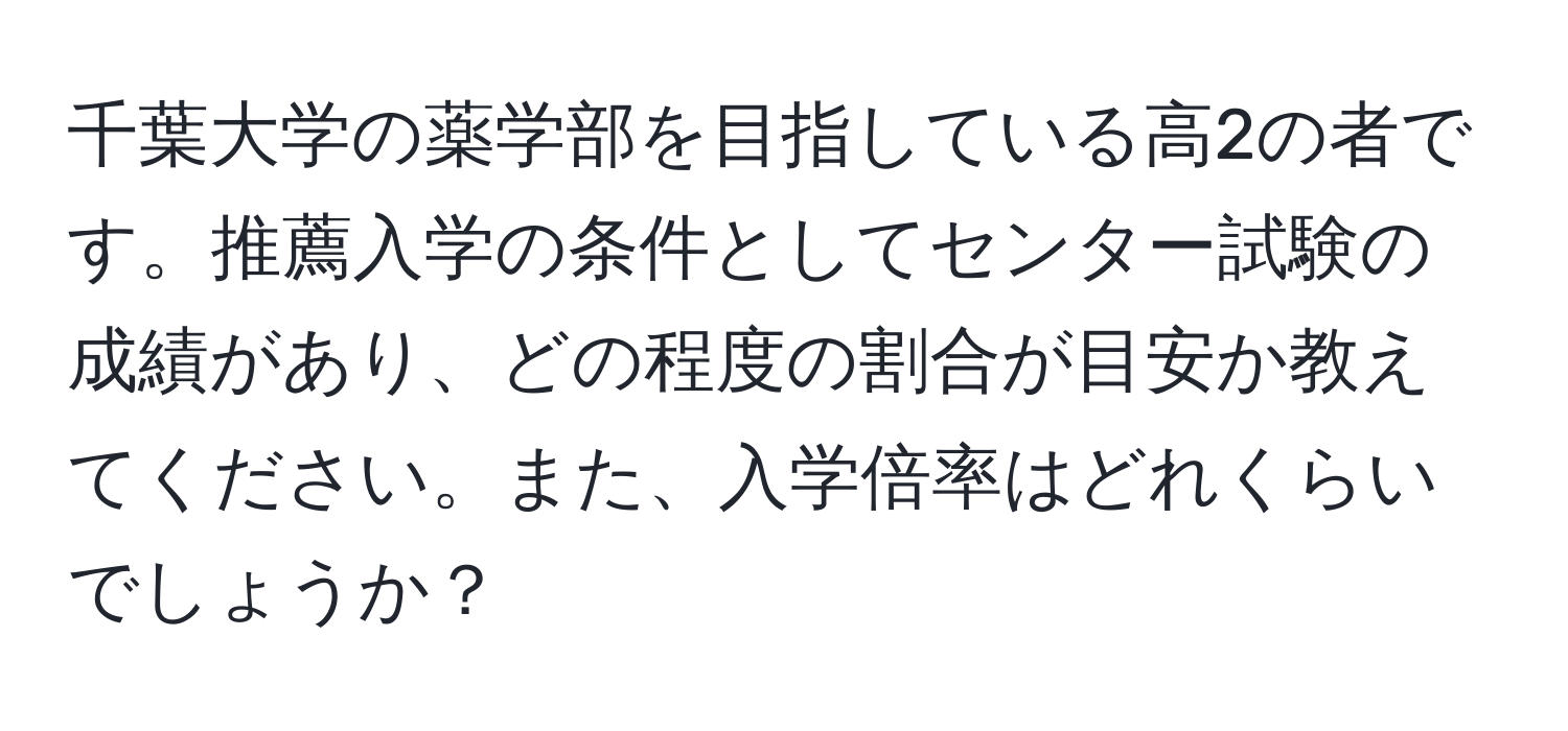 千葉大学の薬学部を目指している高2の者です。推薦入学の条件としてセンター試験の成績があり、どの程度の割合が目安か教えてください。また、入学倍率はどれくらいでしょうか？