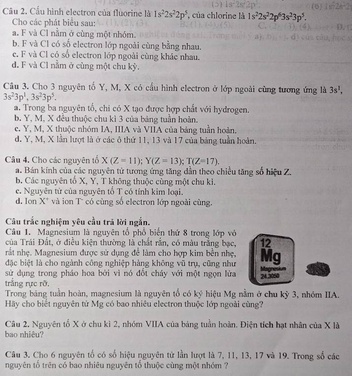 5 1s^22s^22p^3.
Câu 2. Cấu hình electron của fluorine là 1s^22s^22p^5 , của chlorine là 1s^22s^22p^63s^23p^5.
Cho các phát biểu sau:
a. F và Cl nằm ở cùng một nhóm.
b. F và Cl có số electron lớp ngoài cùng bằng nhau.
c. F và Cl có số electron lớp ngoài cùng khác nhau.
d. F và Cl nằm ở cùng một chu kỳ.
Câu 3. Cho 3 nguyên tố Y, M, X có cấu hình electron ở lớp ngoài cùng tương ứng là 3s^1,
3s^23p^1,3s^23p^5.
a. Trong ba nguyên tố, chỉ có X tạo được hợp chất với hydrogen.
b. Y, M, X đều thuộc chu kì 3 của bảng tuần hoàn.
c. Y, M, X thuộc nhóm IA, IIIA và VIIA của bảng tuần hoàn.
d. Y, M, X lần lượt là ở các ô thứ 11, 13 và 17 của bảng tuần hoàn.
Câu 4. Cho các nguyên tố X(Z=11);Y(Z=13);T(Z=17).
a. Bán kính của các nguyên tử tương ứng tăng dần theo chiều tăng sổ hiệu Z.
b. Các nguyên tổ X, Y, T không thuộc cùng một chu kì.
c. Nguyên tử của nguyên tổ T có tính kim loại.
d. Ion X* và ion T có cùng số electron lớp ngoài cùng.
Câu trắc nghiệm yêu cầu trã lời ngắn.
Câu 1. Magnesium là nguyên tố phổ biến thứ 8 trong lớp vỏ
của Trái Đất, ở điều kiện thường là chất rắn, có màu trắng bạc, 12
rất nhẹ. Magnesium được sử dụng để làm cho hợp kim bền nhẹ,
đặc biệt là cho ngành công nghiệp hàng không vũ trụ, cũng như Mg
sử dụng trong pháo hoa bởi vì nó đốt cháy với một ngọn lửa 24.3050 Magnesium
trắng rực rỡ.
Trong bảng tuần hoàn, magnesium là nguyên tố có ký hiệu Mg nằm ở chu kỳ 3, nhóm IIA.
Hãy cho biết nguyên tử Mg có bao nhiêu electron thuộc lớp ngoài cùng?
Câu 2. Nguyên tố X ở chu kì 2, nhóm VIIA của bảng tuần hoàn. Điện tích hạt nhân của X là
bao nhiêu?
Câu 3. Cho 6 nguyên tố có số hiệu nguyên tử lần lượt là 7, 11, 13, 17 và 19. Trong số các
nguyên tố trên có bao nhiêu nguyên tổ thuộc cùng một nhóm ?