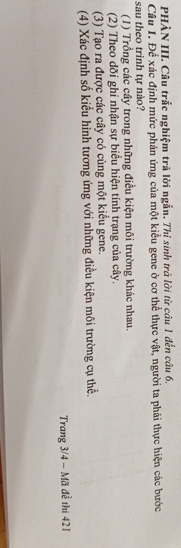PHÀN III. Câu trắc nghiệm tră lời ngắn. Thí sinh trả lời từ câu 1 đến câu 6,
Câu 1. Để xác định mức phản ứng của một kiểu gene ở cơ thể thực vật, người ta phải thực hiện các bước
sau theo trình tự nào?
(1) Trồng các cây trong những điều kiện môi trường khác nhau.
(2) Theo dõi ghi nhận sự biểu hiện tính trạng của cây.
(3) Tạo ra được các cây có cùng một kiểu gene.
(4) Xác định số kiểu hình tương ứng với những điều kiện môi trường cụ thể.
Trang 3/4 - Mã đề thi 421