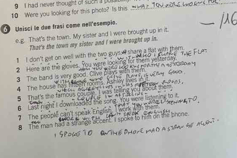 had never thought of such a possibill 
10 Were you looking for this photo? Is this 
Unisci le due frasi come nell'esempio. 
e.g. That's the town. My sister and I were brought up in it. 
That's the town my sister and I were brought up in. 
1 I don't get on well with the two guys.I share a flat with them. 
2 Here are the gloves. You 
3 The band is very good. Clive plays 
4 The house has fifteen rooms. 
5 That's the famous couple. you a bout th e m . 
6 Last night I downloaded the s were listening to it 
7 The peoplé can 
8 The man had a strange accent. I sp him on the phone.