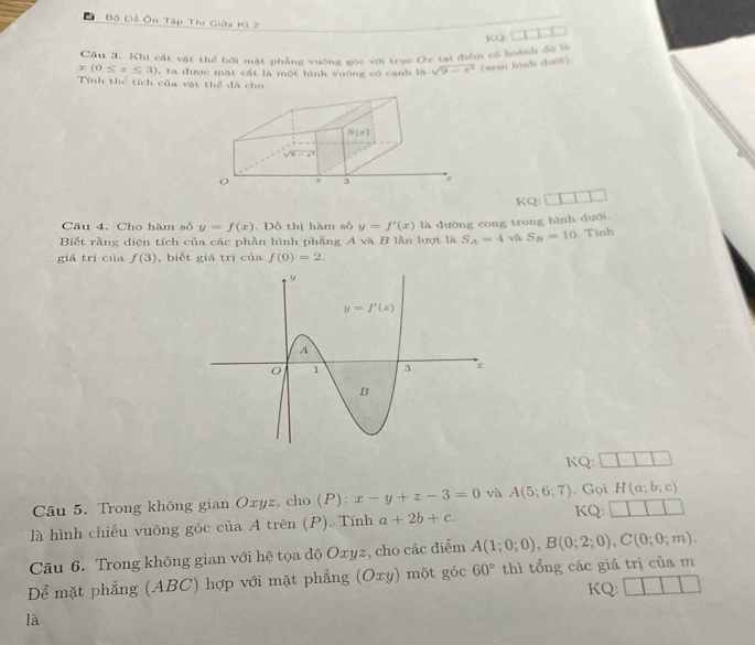 Đ Bộ Đề Ôn Tập Thi Giữa Ki 2 BCC_1
Câu 3. Khi cát vật thể bởi mặt phẳng vuỡng sóc với trục Ox tại điểm có boành độ là
x(0≤ x≤ 3) , ta được mặt cất là một hình vuống có cạnh là sqrt(9-x^2) (xem hình dưoi).
Tính thể tích của vật thể đã cho
KQ:
Câu 4. Cho hàm số y=f(x). Đồ thị hàm số y=f'(x)
Biết rằng diện tích của các phần hình phẳng A và B lằn lượt là là dường cong trong hình dưới
S_A=4 và S_n=10. Tính
giá trì của f(3) , biết giá trị của f(0)=2.
KQ:
Câu 5. Trong không gian Oxyz, cho (P): x-y+z-3=0 vù A(5;6;7) KQ: . Gọi H(a;b;c)
là hình chiếu vuông góc của A trên (P). Tính a+2b+c.
Câu 6. Trong không gian với hệ tọa độ Oxyz, cho các điểm A(1;0;0),B(0;2;0),C(0;0;m).
Để mặt phẳng (ABC) hợp với mặt phẳng (Oxy) một góc 60° thì tổng các giá trị của m
KQ:
là