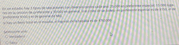 En un estadio hay 3 tipos de ubicaciones con diversos costos cada una: 25 000 en preferente especial, 15 000 luga-
res en la sección de preferente y 30 000 en general, si el costo de un boleto en preferente especial es de $150, el de
preferente $100 y el de general de $80.
si hay un Ileno total en el estadio, el ingreso de la taquilla es de $765000
Seleccione una:
Verdadero
Falso