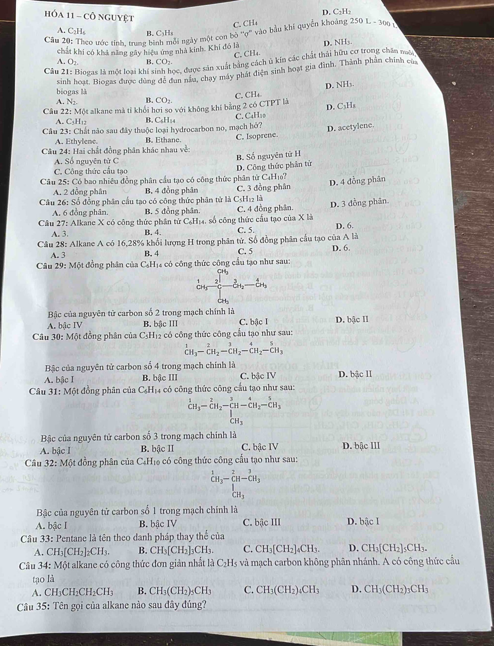 D. C₂H₂
HóA 11 - Cô nguyệtT
C. CH₄
A. C₂H₆
B. C₃H₈
Cầu 20: Theo ước tính. trung bình mỗi ngày một con bò “ợ" vào bầu khí quyền khoảng 250 L - 300 1
chất khí có khả năng gây hiệu ứng nhà kinh. Khí đó là D. NH3.
C. CH4.
A. O_2. B. CO₂.
Câu 2 Biogas là một loại khí sinh học, được sản xuất bằng cách ủ kín các chất thải hữu cơ trong chăn nuôi
sinh hoat. Biogas được dùng để đun nấu, chạy máy phát điện sinh hoạt gia đình. Thành phần chính của
D. NH3.
biogas là
A. N2.
B. CO_2. C. CH₄.
D. C₃H₈
Câu 22:M ột alkane mà tỉ khối hơi so với không khí bằng 2 có CTPT là
A. C5H12 B. C₆H14 C. C4H10
Câu 23: Chất nào sau đây thuộc loại hydrocarbon no, mạch hở?
A. Ethylene. B. Ethane. C. Isoprene. D. acetylene.
Câu 24: Hai chất đồng phân khác nhau về:
A. Số nguyên tử C
B. Số nguyên tử H
C. Công thức cấu tạo
D. Công thức phân tử
Câu 25: Có bao nhiêu đồng phân cấu tạo có công thức phân tử C4H10?
A. 2 đồng phân B. 4 đồng phân C. 3 đồng phân D. 4 đồng phân
Câu 26: Số đồng phân cấu tạo có công thức phân tử là C5H₁2 là
A. 6 đồng phân. B. 5 đồng phân. C. 4 đồng phân. D. 3 đồng phân.
Câu 27: Alkane X có công thức phân tử C_6H_14.. số công thức cấu tạo của X là
A. 3. B. 4. C. 5. D. 6.
Câu 28: Alkane A có 16,28% khối lượng H trong phân tử. Số đồng phân cấu tạo của A là
A. 3 B. 4 C. 5 D. 6.
Câu 29: Một đồng phân của C₆H₁4 có công thức công cấu tạo như sau:
 1/c+b  C+3 2/3 frac 3frac 3cH_2CH_3endarray
Bậc của nguyên tử carbon số 2 trong mạch chính là
A. bậc IV B. bậc III C. bậc I D. bậc II
Câu 30: Một đồng phân của C₅H₁2 có công thức công cấu tạo như sau:
^1CH_3-C-_CH_2^2-_(CH_C)^4H_2-C^(5H_3)
Bậc của nguyên tử carbon số 4 trong mạch chính là
A. bậc I B. bậc III C. bậc IV D. bậc II
Câu 31: Một đồng phân của C₆H₁4 có công thức công cấu tạo như sau:
^1CH_3-CH_2-CH-CH_2-CH_3-CH_3
Bậc của nguyên tử carbon số 3 trong mạch chính là
A. bậc I B. bậc II C. bậc IV D. bậc III
Câu 32:M ột đồng phân của C4H₁0 có công thức công cấu tạo như sau:
beginarrayr 1 CH_3-CH-CH_3 CH_3endarray
Bậc của nguyên tử carbon số 1 trong mạch chính là
A. bậc I B. bhat acIV C. bậc III D. bậc I
Câu 33: Pentane là tên theo danh pháp thay thế của
A. CH_3[CH_2]_2CH_3. B. CH_3[CH_2]_3CH_3. C. CH_3[CH_2]. un D. CH_3[CH_2]_5CH_3.
Câu 34:M6t t alkane có công thức đơn giản nhất là C_2H_5 và mạch carbon không phân nhánh. A có công thức cầu
tạo là
A. CH_3CH_2CH_2CH_3 B. CH_3(CH_2)_5CH_3 C. CH_3(CH_2)_4CH_3 D. CH_3(CH_2)_3CH_3
Câu 35 5: Tên gọi của alkane nào sau đây đúng?