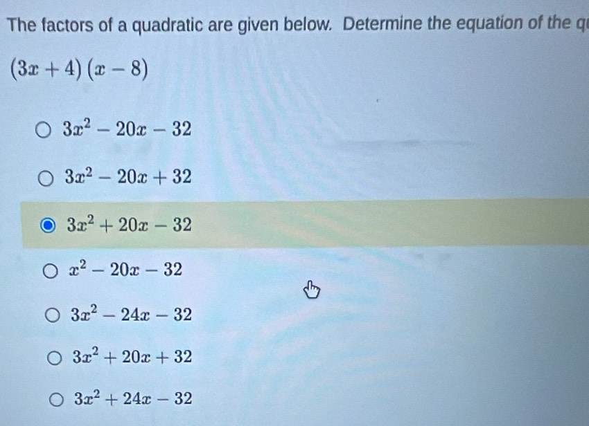 The factors of a quadratic are given below. Determine the equation of the qi
(3x+4)(x-8)
3x^2-20x-32
3x^2-20x+32
3x^2+20x-32
x^2-20x-32
3x^2-24x-32
3x^2+20x+32
3x^2+24x-32