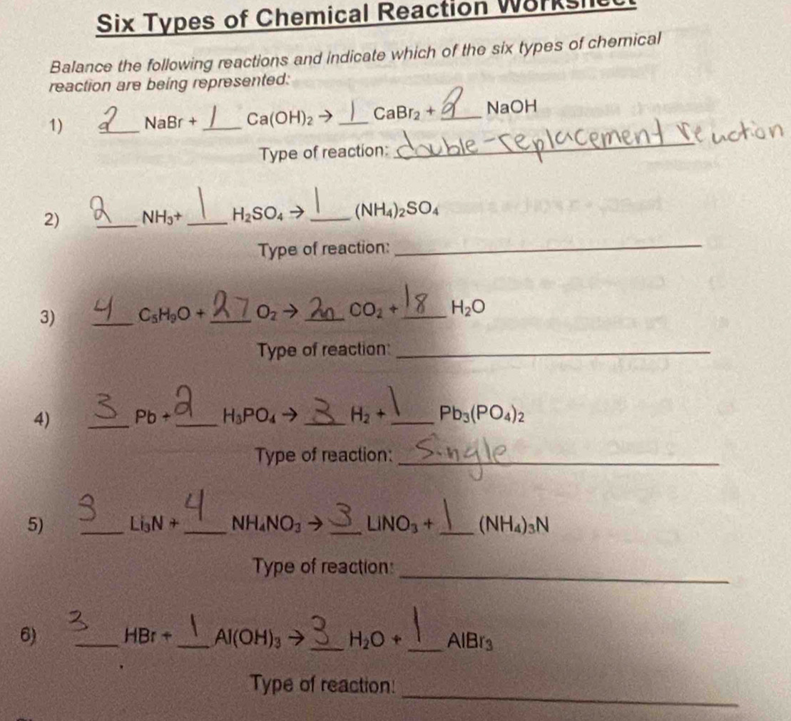 Six Types of Chemical Reaction Workshe 
Balance the following reactions and indicate which of the six types of chemical 
reaction are being represented: 
_ 
_ 
1)
NaBr+ _  Ca(OH)_2 _  CaBr_2+ _ NaOH
Type of reaction: 
2) 
_
NH_3+ _  H_2SO_4 _ (NH_4)_2SO_4
Type of reaction:_ 
3) 
_
C_5H_9O+ _  O_2 _  CO_2+ _  H_2O
Type of reaction_ 
4) 
_ 
_
Pb+ H_3PO_4- _  H_2+ _  Pb_3(PO_4)_2
Type of reaction:_ 
5) 
_ Li_3N _ NH_4NO_3 _ LiNO_3+ _  (NH_4)_3N
_ 
Type of reaction: 
6) 
_ H 3r + _  Al(OH)_3 → _  H_2O+ _  AlBr_3
_ 
Type of reaction!