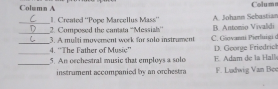 Column A Column
_1. Created “Pope Marcellus Mass” A. Johann Sebastian
_2. Composed the cantata “Messiah” B. Antonio Vivaldi
_
3. A multi movement work for solo instrument C. Giovanni Pierluigi d
_
4. “The Father of Music” D. George Friedrich
_5. An orchestral music that employs a solo E. Adam de la Hall
instrument accompanied by an orchestra F. Ludwig Van Bee