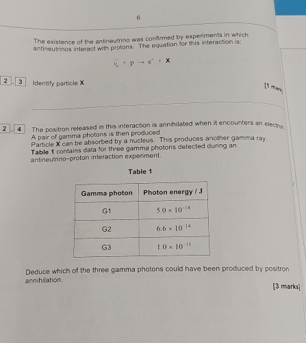 The existence of the antineutrino was confirmed by experiments in which
antineutrinos interact with protons. The equation for this interaction is:
overline v_e+pto e^-+x
2 . 3 Identify particle X.
[1 mär
2 4 The positron released in this interaction is annihilated when it encounters an elect
A pair of gamma photons is then produced.
Particle X can be absorbed by a nucleus. This produces another gamma ray.
Table 1 contains data for three gamma photons detected during an
antineutrino--proton interaction experiment.
Table 1
Deduce which of the three gamma photons could have been produced by positron
annihilation. [3 marks]