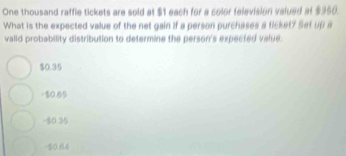 One thousand raffle tickets are sold at $1 each for a color television valued at $350.
What is the expected value of the net gain if a person purchases a ticket? Set up a
valid probability distribution to determine the person's expected value.
$0.35
-$0.65
-$0.35
-10.64