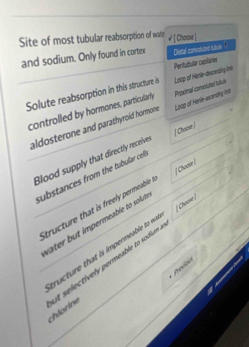 Site of most tubular reabsorption of wate * [ Choose ]
and sodium. Only found in cortex Distal convoluted tubule 
Peritubular capillaries
Solute reabsorption in this structure is Loop of Henle-descending limb
controlled by hormones, particularly Proximal convoluted tubule
aldosterone and parathyroid hormone . Loop of Henle-ascending limb
Blood supply that directly receive [ Choose ]
substances from the tubular cel .
tructure that is freely permeable [ Choose ]
te but impermeable to solut .
ucture that is impermeable to wa Choose )
Previous
t selectively permeable to sodium . chlorine