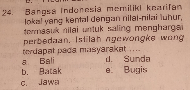 Bangsa Indonesia memiliki kearifan
lokal yang kental dengan nilai-nilai luhur,
termasuk nilai untuk saling menghargai
perbedaan. Istilah ngewongke wong
terdapat pada masyarakat ....
a. Bali d. Sunda
b. Batak e. Bugis
c. Jawa