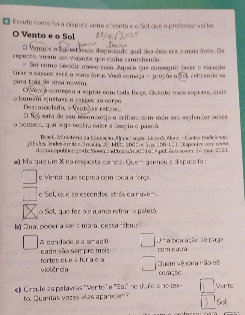 Escute como foi a disputa entre o Vento e o Sol que o professor vai ler.
O Vento e o Sol
O Vento e o Solestavam disputando qual dos dois era o mais forte. De
repente, viram um viajante que vinha caminhando.
— Sei como decidir nosso caso. Aquele que conseguir fazer o viajante
tirar o casaco será o mais forte. Você começa - propôs o(So), retirando-se
para trás de uma nuvem.
O(Vento começou a soprar com toda força. Quanto mais soprava, mais
o homem ajustava o casaco ao corpo.
Desconsolado, o Vento se retirou.
O Sol saiu de seu esconderijo e brilhou com todo seu esplendor sobre
o homem, que logo sentiu calor e despiu o paletó.
Brasil. Ministério da Educação. Alfabetização: Livro do Aluno - Contos tradicionais,
fábulas, lendas e mitos. Brasília, DF; MEC, 2000. v. 2, p. 100-101. Disponível em: www.
dominiopublico.gov.br/download/texto/me001614.pdf. Acesso em: 24 mar. 2021.
a) Marque um X na resposta correta. Quem ganhou a disputa foi:
o Vento, que soprou com toda a força.
o Sol, que se escondeu atrás da nuvem.
o Sol, que fez o viajante retirar o paletó.
b) Qual poderia ser a moral dessa fábula?
A bondade e a amabili- Uma boa ação se paga
dade são sempre mais com outra.
fortes que a fúria e a
violência. Quem vê cara não vê
coração.
c) Circule as palavras “Vento” e “Sol” no título e no tex- Vento
to. Quantas vezes elas aparecem?
Sol