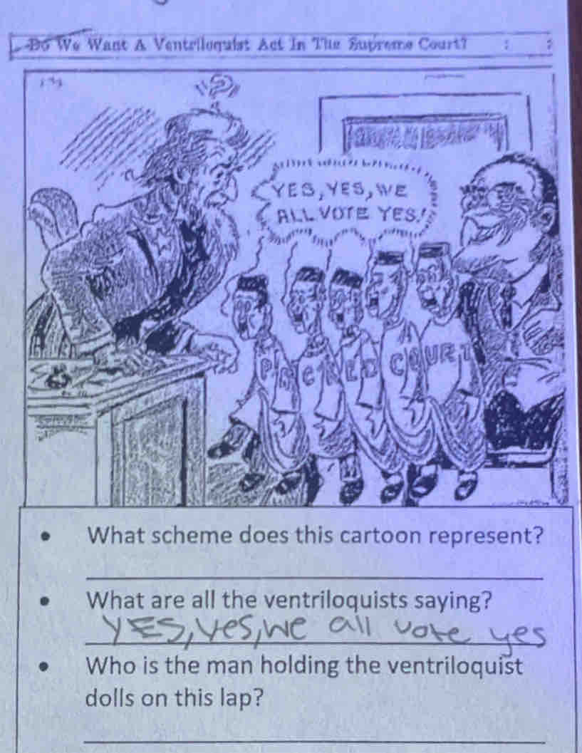 Bo We Want A Ventriloquist Act In The Supreme Court? : , 
i3 
YES,YES,WE 
ALL VOTE YES 
What scheme does this cartoon represent? 
_ 
What are all the ventriloquists saying? 
_ 
Who is the man holding the ventriloquist 
dolls on this lap? 
_