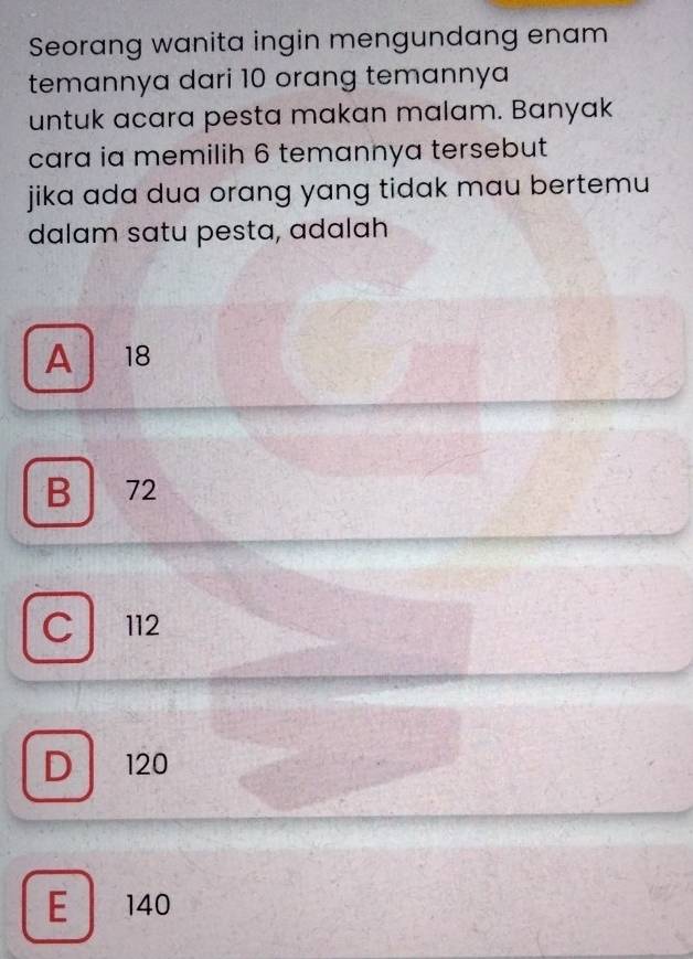 Seorang wanita ingin mengundang enam
temannya dari 10 orang temannya
untuk acara pesta makan malam. Banyak
cara ia memilih 6 temannya tersebut
jika ada dua orang yang tidak mau bertemu
dalam satu pesta, adalah
A 18
B 72
C 112
D 120
E 140