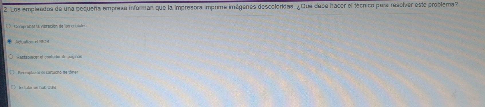 Los empleados de una pequeña empresa informan que la impresora imprime imágenes descoloridas. ¿Qué debe hacer el técnico para resolver este problema?
Comprobar la vibración de los cristales
Actualizar el BIOS
Restablecer el contador de páginas
Reemplazar el cartucho de tóner
Instalar un hub USB