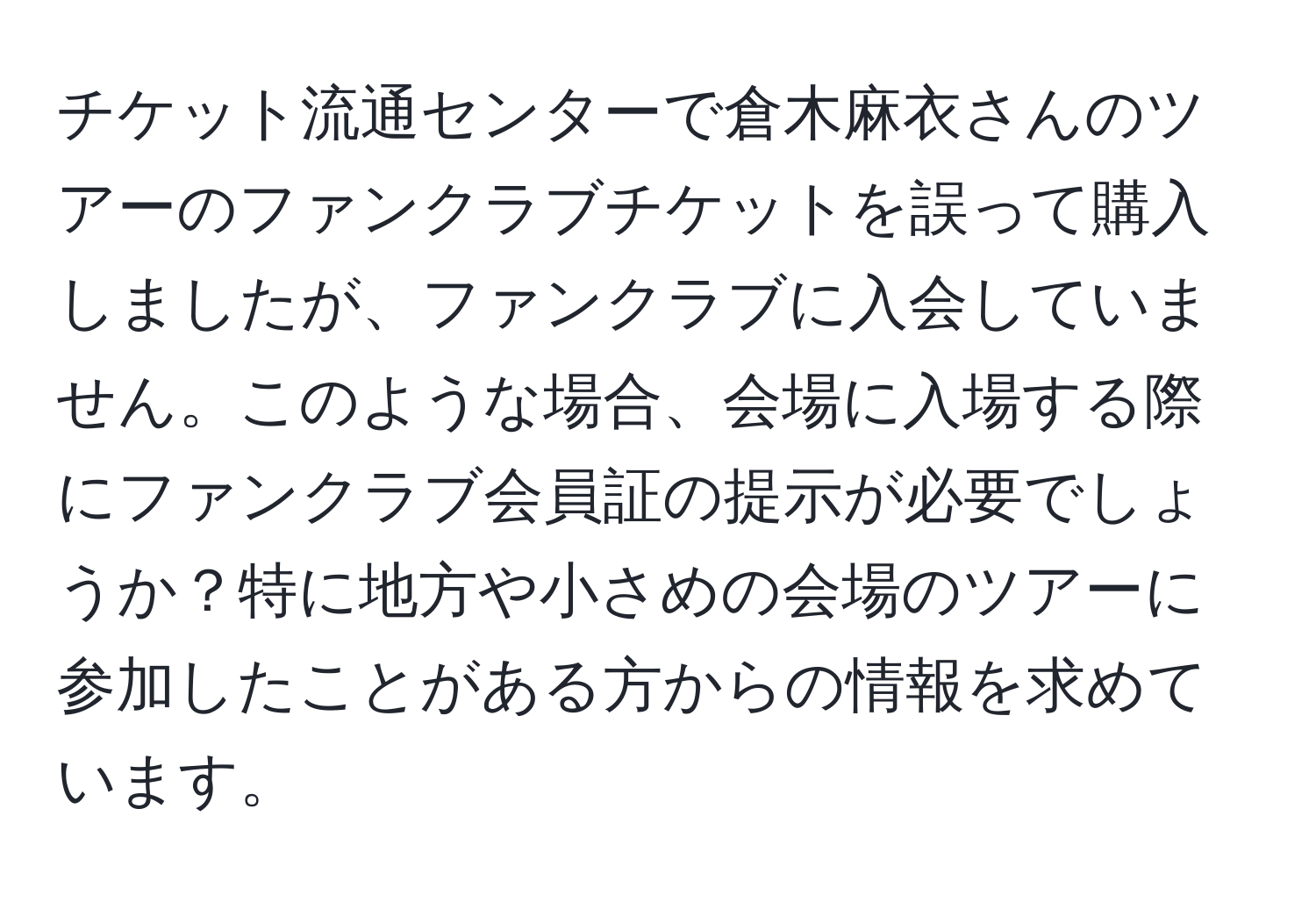 チケット流通センターで倉木麻衣さんのツアーのファンクラブチケットを誤って購入しましたが、ファンクラブに入会していません。このような場合、会場に入場する際にファンクラブ会員証の提示が必要でしょうか？特に地方や小さめの会場のツアーに参加したことがある方からの情報を求めています。