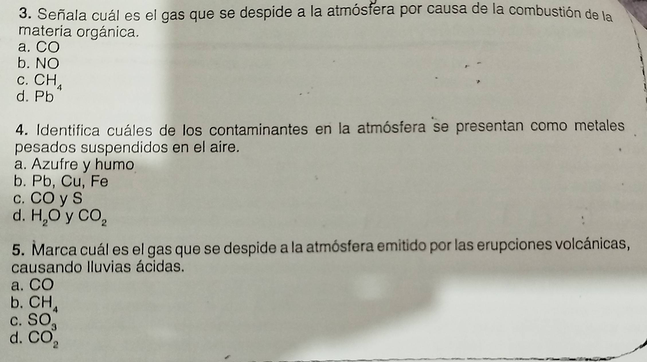 Señala cuál es el gas que se despide a la atmósfera por causa de la combustión de la
materia orgánica.
a. CO
b. NO
C. CH_4
d. Pb
4. Identifica cuáles de los contaminantes en la atmósfera se presentan como metales
pesados suspendidos en el aire.
a. Azufre y humo
b. Pb, Cu, Fe
c. CO y S
d. H_2O y CO_2
5. Marca cuál es el gas que se despide a la atmósfera emitido por las erupciones volcánicas,
causando Iluvias ácidas.
a. CO
b.
C. beginarrayr CH_4 SO_3 endarray
d. CO_2