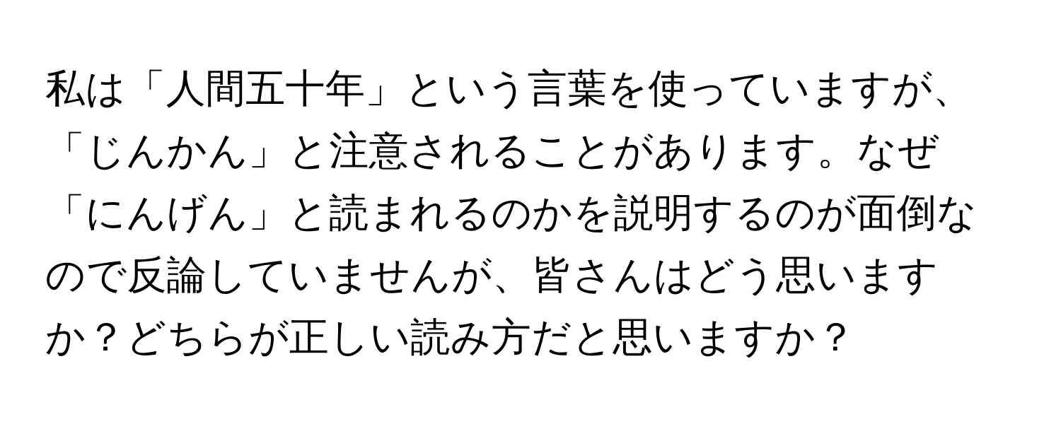 私は「人間五十年」という言葉を使っていますが、「じんかん」と注意されることがあります。なぜ「にんげん」と読まれるのかを説明するのが面倒なので反論していませんが、皆さんはどう思いますか？どちらが正しい読み方だと思いますか？