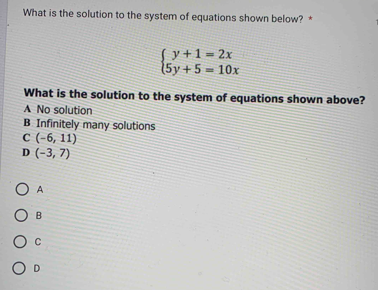 What is the solution to the system of equations shown below? *
beginarrayl y+1=2x 5y+5=10xendarray.
What is the solution to the system of equations shown above?
A No solution
B Infinitely many solutions
C (-6,11)
D (-3,7)
A
B
C
D