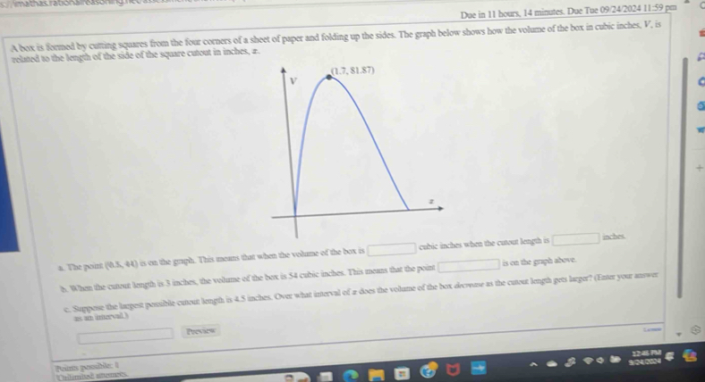 imathas rabona reasoning
Due in 11 hours, 14 minutes. Due Tue 09/24/2024 11:59 pm
A box is formed by cutting squares from the four corners of a sheet of paper and folding up the sides. The graph below shows how the volume of the box in cubic inches, V, is
related to the length of the side of the square cutout in inches, z.
C
 
+
a. The pount (0.5,44) is on the graph. This means that when the volume of the box is □ cubic inches when the cutout length is □
inches
h. When the cutout length is 3 inches, the volume of the bex is 54 cubic inches. This means that the point □ is on the graph above.
c. Suppese the largest possible cutout length is 4.5 inches. Over what interval of a does the volume of the box decvuse as the cutout length gets larger? (Enter your answer
es am iter sal .
□ Presiew
L cms
Peints pesuble: 1
Unlambeã atts