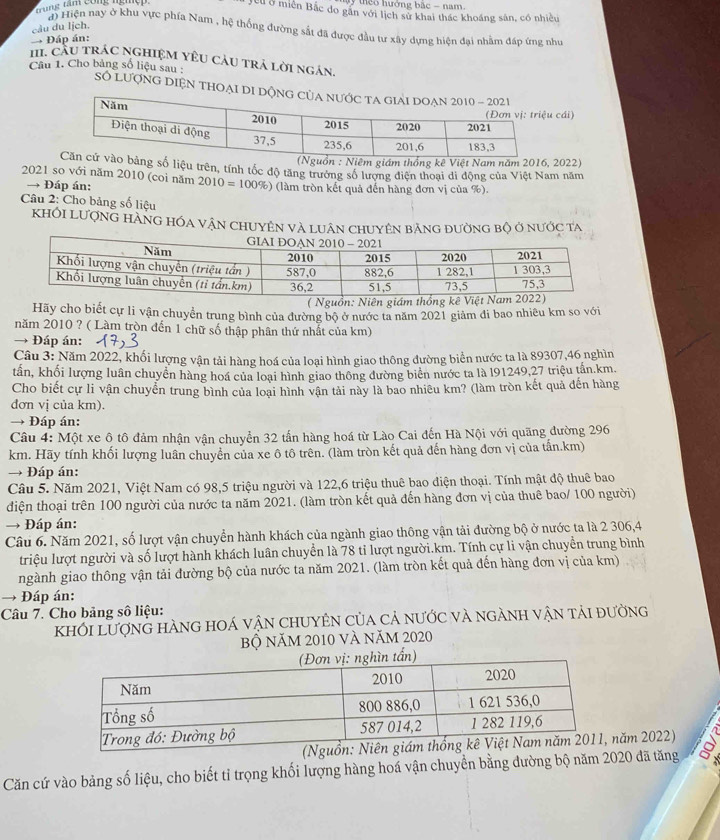 Tam công ngiệ 
y theo hưởng bắc - nam.
Tcu ở miền Bắc do găn với lịch sử khai thác khoáng sân, có nhiều
câu du lịch.
độ Hiện nay ở khu vực phía Nam , hệ thống đường sắt đã được đầu tư xây dựng hiện đại nhằm đấp ứng như
→ Đáp án:
H. CầU TRÁC NGHIệM YÊU CàU trả lời ngán.
Câu 1. Cho bảng số liệu sau : Số lượng diện thoại
cái)
2022)
iệu trên, tính tốc độ tăng trưởng số lượng điện thoại di động của Việt Nam năm
2021 so với năm 2010 (coi năm 2010=100% ) (làm tròn kết quả đến hàng đơn vị của %).
→ Đáp án:
Câu 2: Cho bảng số liệu
KhÔI LượnG hàng hóa vận ChUyên và luân chuyên bảng đường bộ ở nước ta
:
Hãy cho biết cự li vận chuyển trung bình của đường bộ ở nước ta năm 2021 giảm đi bao nhiêu km so với
năm 2010 ? ( Làm tròn đến 1 chữ số thập phân thứ nhất của km)
→ Đáp án:
Câu 3: Năm 2022, khối lượng vận tải hàng hoá của loại hình giao thông đường biển nước ta là 89307,46 nghìn
tấn, khối lượng luân chuyền hàng hoá của loại hình giao thông đường biên nước ta là l91249,27 triệu tấn.km.
Cho biết cự li vận chuyển trung bình của loại hình vận tải này là bao nhiêu km? (làm tròn kết quả đến hàng
dơn vị của km).
→ Đáp án:
Câu 4: Một xe ô tô đảm nhận vận chuyển 32 tấn hàng hoá từ Lào Cai đến Hà Nội với quãng đường 296
km. Hãy tính khối lượng luân chuyển của xe ô tô trên. (làm tròn kết quả đến hàng đơn vị của tấn.km)
→ Đáp án:
Câu 5. Năm 2021, Việt Nam có 98,5 triệu người và 122,6 triệu thuê bao điện thoại. Tính mật độ thuê bao
diện thoại trên 100 người của nước ta năm 2021. (làm tròn kết quả đến hàng đơn vị của thuê bao/ 100 người)
→ Đáp án:
Câu 6. Năm 2021, số lượt vận chuyển hành khách của ngành giao thông vận tải đường bộ ở nước ta là 2 306,4
triệu lượt người và số lượt hành khách luân chuyển là 78 tỉ lượt người.km. Tính cự li vận chuyền trung bình
ngành giao thông vận tải đường bộ của nước ta năm 2021. (làm tròn kết quả đến hàng đơn vị của km)
→ Đáp án:
Câu 7. Cho bảng số liệu:
khỐi Lượng hàng hOá vận chUyÊN của cả nước và ngành vận tải đường
bộ năm 2010 và năm 2020
năm 2022)
Căn cứ vào bảng số liệu, cho biết tỉ trọng khối lượng hàng hoá vận chuyển bằng đường bộ năm 2020 đã tăng