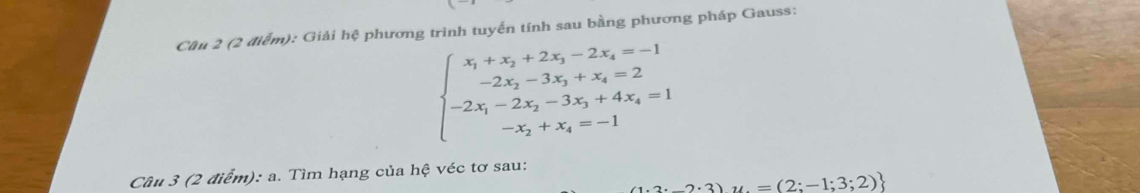 Giải hệ phương trình tuyến tính sau bằng phương pháp Gauss:
beginarrayl x_1+x_2+2x_3-2x_4=-1 -2x_2-3x_3+x_4=2 -2x_1-2x_2-3x_3+4x_4=1 -x_2+x_4=-1endarray.
Câu 3 (2 điểm): a. Tìm hạng của hệ véc tơ sau:
2· 3)u=(2;-1;3;2)