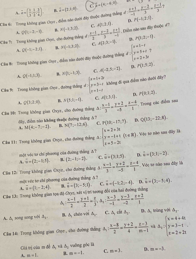 A. overline a=( 1/3 ; 1/2 ; 3/4 ). B. vector a=(2;1;0). c. widehat mu =(4;-6;0).
D. (3
Câu 6: Trong không gian Oxyz , điểm nào dưới đây thuộc đường thẳng đ :  (x+1)/-1 = (y-2)/3 = (z-1)/3  ?
A. Q(1;-2;-1). B. N(-1;3;2). C. A(1:2:1). D. P(-1;2;1).
Câu 7: Trong không gian Oxyz, cho đường thẳng đ:  (x-1)/2 = (y-2)/3 = (z+1)/-1 . Điểm nào sau đây thuộc đ?
A. Q(-1;-2;1). B, N(-1:3:2). C. A(2;3;-1). D. P(1;2;-1).
Câu 8: Trong không gian Ox= , điểm nào dưới đây thuộc đường thẳng đ : :beginarrayl x=1-t y=5+t z=2+3tendarray. ?
A. Q(-1;1;3). B. N(1;-1;3). C. A(-2;5;-2). D. P(1;5;2).
Câu 9: Trong không gian Oxyz , đường thẳng d:beginarrayl x=1+2t y=3-t z=1-tendarray. không đi qua điểm nào dưới đây?
A. Q(3;2;0). B. N(5;1;-1). C. A(1;3;1). D. P(0;1;2).
Câu 10: Trong không gian Oxyz, cho đường thẳng Δ:  (x-1)/3 = (y+2)/-5 = (z-4)/1 . Trong các điểm sau
đây, điểm nào không thuộc đường thẳng Δ?
A. M(4;-7;-2). B. N(7;-12;6). C. P(10;-17;7). D. Q(13;-22;8).
Câu 11: Trong không gian Oxyz, cho đường thẳng △ :beginarrayl x=2+3t y=-1+t z=5-2tendarray. (t∈ R). Véc tơ nào sau đây là
một véc tơ chỉ phương của đường thẳng Δ ?
A. vector u=(2;-1;5). B. (2;-1;-2). C. vector u=(3;1;5). D. vector u=(3;1;-2).
Câu 12: Trong không gian Oxyz, cho đường thẳng Δ:  (x-1)/3 = (y+2)/-5 = (z-4)/1 . Véc tơ nào sau đây là
một véc tơ chỉ phương của đường thẳng Δ ?
A. vector u=(1;-2;4). B. vector u=(3;-5;1). C. overline u=(-1;2;-4). D. vector u=(3;-5;4).
Câu 13: Trong không gian tọa độ Oxyz, xét vị trí tương đối của hai đường thẳng
△ _1: (x-1)/2 = (y+1)/2 = z/3 ,△ _2: (x-3)/-1 = (y-3)/-2 = (z+2)/1 
A. △ _1 song song với △ _2. B. △ _1 chéo với △ _2. C. △ _1 cắt △ _2. D. △ _1 trùng với △ _2.
Câu 14: Trong không gian Oxyz , cho đường thẳng △ _1: (x-8)/2 = (y+2)/4 = (z-3)/m-1  và △ _1:beginarrayl x=4+4t y=3-t z=2+2tendarray. .
Giá trị của m đề △ _1 và △ _2 vuông góc là
A. m=1. B. m=-1. C. m=3. D. m=-3.