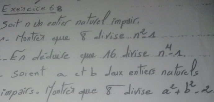 Exencice 68 
soir n tn colier natired impaic. 
. Honten que 8 divise n^2-1
En deduice que 1o. divise n^4-1. 
scient a ct b doux entiers natorels 
impairs. Honlicn que 8 divise a^2+b^2-2