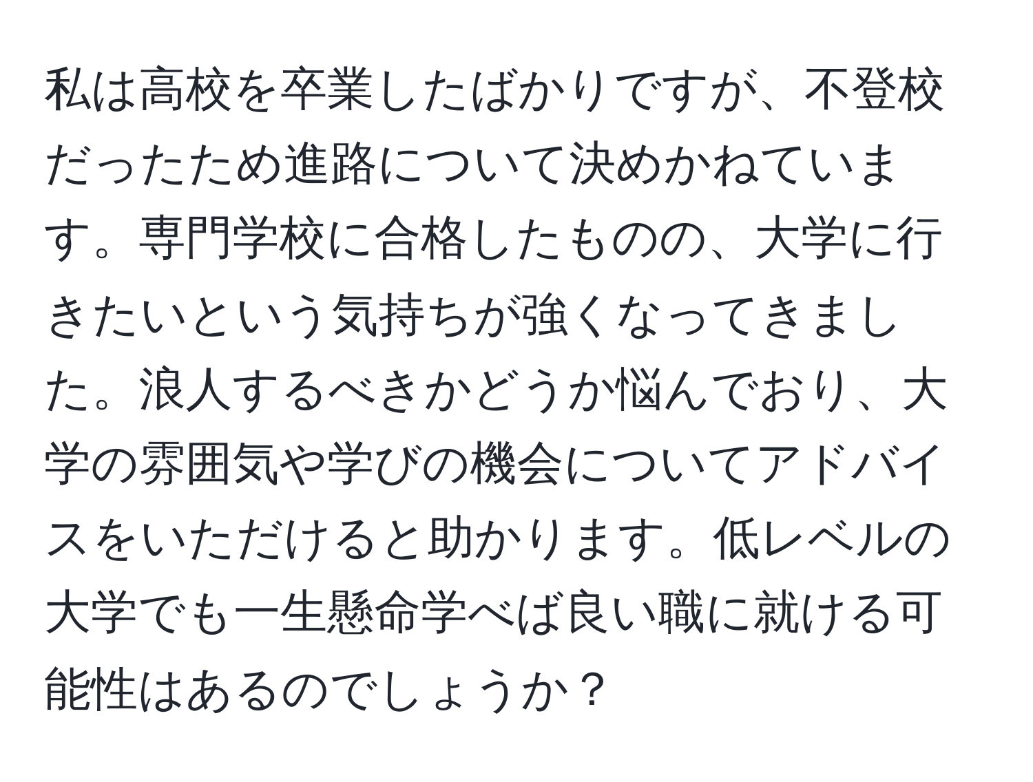 私は高校を卒業したばかりですが、不登校だったため進路について決めかねています。専門学校に合格したものの、大学に行きたいという気持ちが強くなってきました。浪人するべきかどうか悩んでおり、大学の雰囲気や学びの機会についてアドバイスをいただけると助かります。低レベルの大学でも一生懸命学べば良い職に就ける可能性はあるのでしょうか？