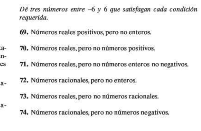 Dé tres números entre −6 y 6 que satisfagan cada condición
requerida.
69. Números reales positivos, pero no enteros.
a - 70. Números reales, pero no números positivos.
n-
es 71. Números reales, pero no números enteros no negativos.
a- 72. Números racionales, pero no enteros.
73. Números reales, pero no números racionales.
a-
74. Números racionales, pero no números negativos.