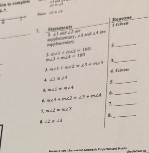 ion to complete ∠ JandZ°
∠ 1=∠ 4
6-7. 
Prove ∠ 1=∠ 3
7 
7. Statements Reasons 
1. ∠ 1 and ∠ 2 are 1.Given 
_supplementary supplementary; ∠ 3 and ∠ 4 are_ 
2. 
2. m∠ 1+m∠ 2=180
m∠ 3+m∠ 4=180 3._ 
3. m∠ 1+m∠ 2=∠ 3+m∠ 4 4. Given 
4. ∠ 1≌ ∠ 4
5._ 
5. m∠ 1=m∠ 4
6. m∠ 4+m∠ 2=∠ 3+m∠ 4 6._ 
7._ 
7. m∠ 2=m∠ 3
8._ 
8. ∠ 2≌ ∠ 3
Module 3 Part 1 Summative-Geometric Properties and Proofs GradeCam ID