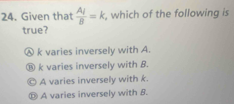 Given that frac A_iB=k , which of the following is
true?
Ⓐ k varies inversely with A.
⑧ k varies inversely with B.
© A varies inversely with k.
Ⓓ A varies inversely with B.