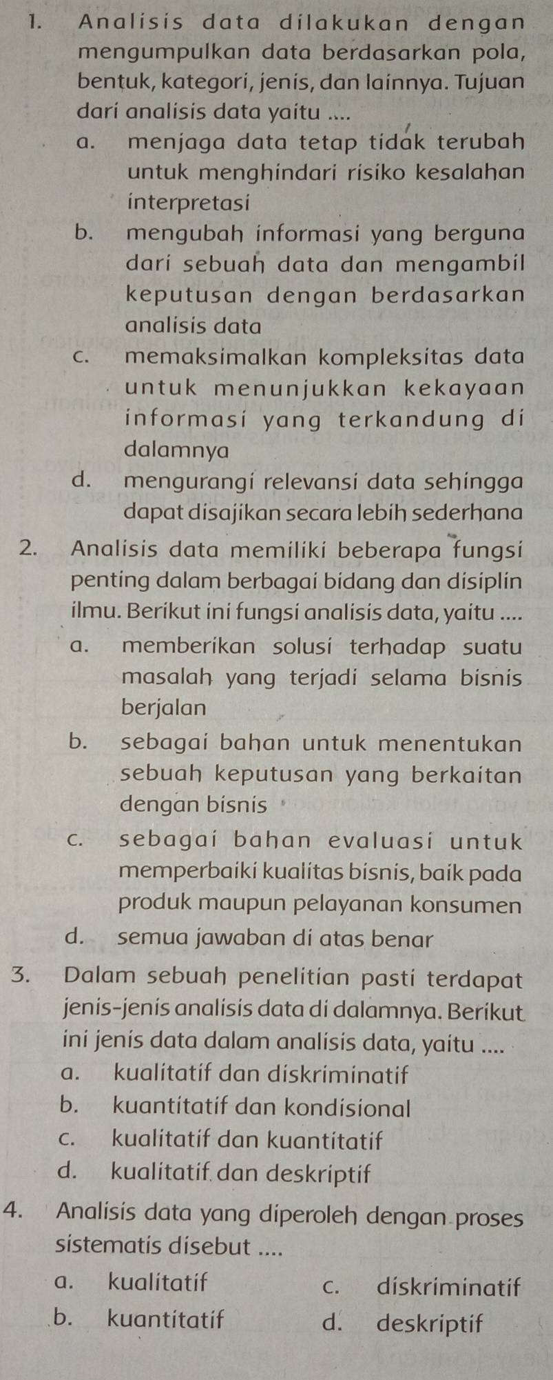 Analisis data dilakukan dengan
mengumpulkan data berdasarkan pola,
bentuk, kategori, jenis, dan lainnya. Tujuan
darí analisis data yaitu ....
a. menjaga data tetap tidak terubah
untuk menghíndari rísiko kesalahan
interpretasi
b. mengubah informasi yang berguna
darí sebuah data dan mengambil
keputusan dengan berdasarkan
analisis data
c. memaksimalkan kompleksitas data
untuk menunjukkan kekayaan 
informasi yang terkandung di
dalamnya
d. mengurangi relevansi data sehingga
dapat disajikan secara lebih sederhana
2. Analisis data memiliki beberapa fungsi
penting dalam berbagai bidang dan disiplin
ilmu. Berikut ini fungsi analisis data, yaitu ....
a. memberikan solusi terhadap suatu
masalah yang terjadi selama bisnis
berjalan
b. sebagai bahan untuk menentukan
sebuah keputusan yang berkaitan
dengan bisnis
c. sebagai bahan evaluasi untuk
memperbaíkí kualítas bísnís, baík pada
produk maupun pelayanan konsumen
d. semua jawaban di atas benar
3. Dalam sebuah penelitian pasti terdapat
jenis-jenís analisis data di dalamnya. Berikut
ini jenís data dalam analísis data, yaitu ....
a. kualitatif dan diskriminatif
b. kuantitatif dan kondisional
c. kualitatif dan kuantitatif
d. kualitatif dan deskriptif
4. Analisis data yang diperoleh dengan proses
sistematis disebut ....
a. kualitatif c. diskriminatif
b. kuantitatif d. deskriptif