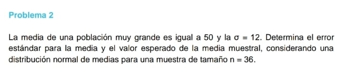 Problema 2 
La media de una población muy grande es igual a 50 y la sigma =12. Determina el error 
estándar para la media y el valor esperado de la media muestral, considerando una 
distribución normal de medias para una muestra de tamaño n=36.