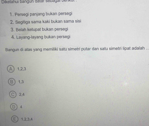 Diketahui bangun datar sebagal benkul :
1. Persegi panjang bukan persegi
2. Segitiga sama kaki bukan sama sisi
3. Belah ketupat bukan persegi
4. Layang-layang bukan persegi
Bangun di atas yang memiliki satu simetri putar dan satu simetri lipat adalah ..
A 1, 2, 3
B 1, 3
C 2, 4
D 4
E 1, 2, 3, 4