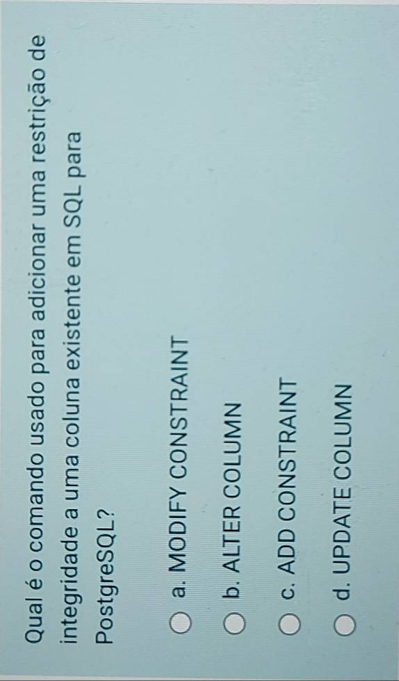 Qual é o comando usado para adicionar uma restrição de
integridade a uma coluna existente em SQL para
PostgreSQL?
a. MODIFY CONSTRAINT
b. ALTER COLUMN
c. ADD CONSTRAINT
d. UPDATE COLUMN