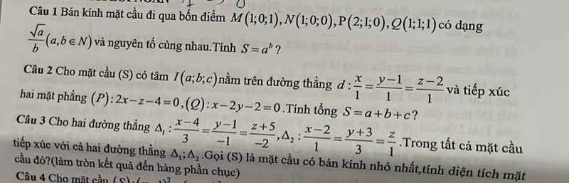 Bán kính mặt cầu đi qua bốn điểm M(1;0;1), N(1;0;0), P(2;1;0), Q(1;1;1) có dạng
 sqrt(a)/b (a,b∈ N) và nguyên tố cùng nhau.Tính S=a^b ? 
Câu 2 Cho mặt cầu (S) có tâm I(a;b;c) tnằm trên đường thẳng a !:  x/1 = (y-1)/1 = (z-2)/1  và tiếp xúc 
hai mặt phẳng (P): 2x-z-4=0,(Q) : x-2y-2=0.Tính tổng S=a+b+c ? 
Câu 3 Cho hai đường thẳng △ _1: (x-4)/3 = (y-1)/-1 = (z+5)/-2 , △ _2: (x-2)/1 = (y+3)/3 = z/1 .Trong tất cả mặt cầu 
tiếp xúc với cả hai đường thằng △ _1; △ _2
cầu đó?(làm tròn kết quả đến hàng phần chục) .Gọi (S) là mặt cầu có bán kính nhỏ nhất,tính diện tích mặt 
Câu 4 Cho mặt cầu (8)(