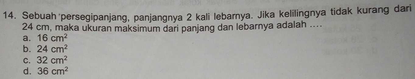 Sebuah persegipanjang, panjangnya 2 kali lebarnya. Jika kelilingnya tidak kurang dari
24 cm, maka ukuran maksimum dari panjang dan lebarnya adalah ....
a. 16cm^2
b. 24cm^2
C. 32cm^2
d. 36cm^2