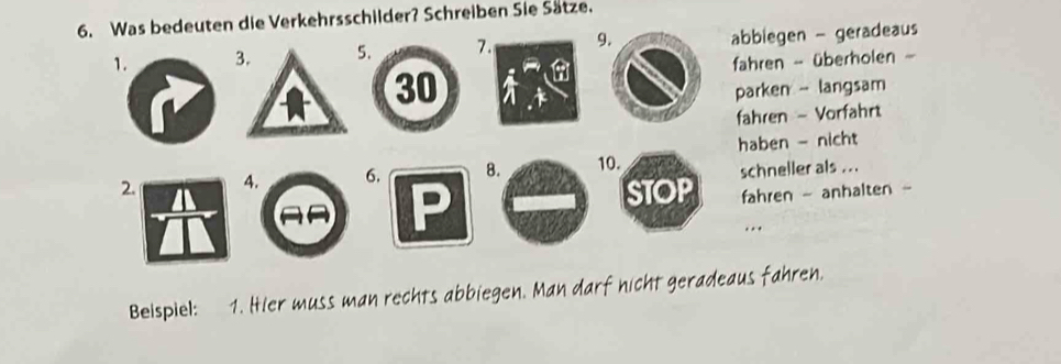 Was bedeuten die Verkehrsschilder? Schreiben Sie Sätze. 
1. 3. 5. 7 9abbiegen - geradeaus 
fahren - überholen
30
parken - langsam 
fahren - Vorfahrt 
haben - nicht 
2. 4. 6. 8. 10. 
schneller als ... 
fahren - anhalten - 
Beispiel: 1. Hier muss man rechts abbiegen. Man darf nicht geradeaus fahren.