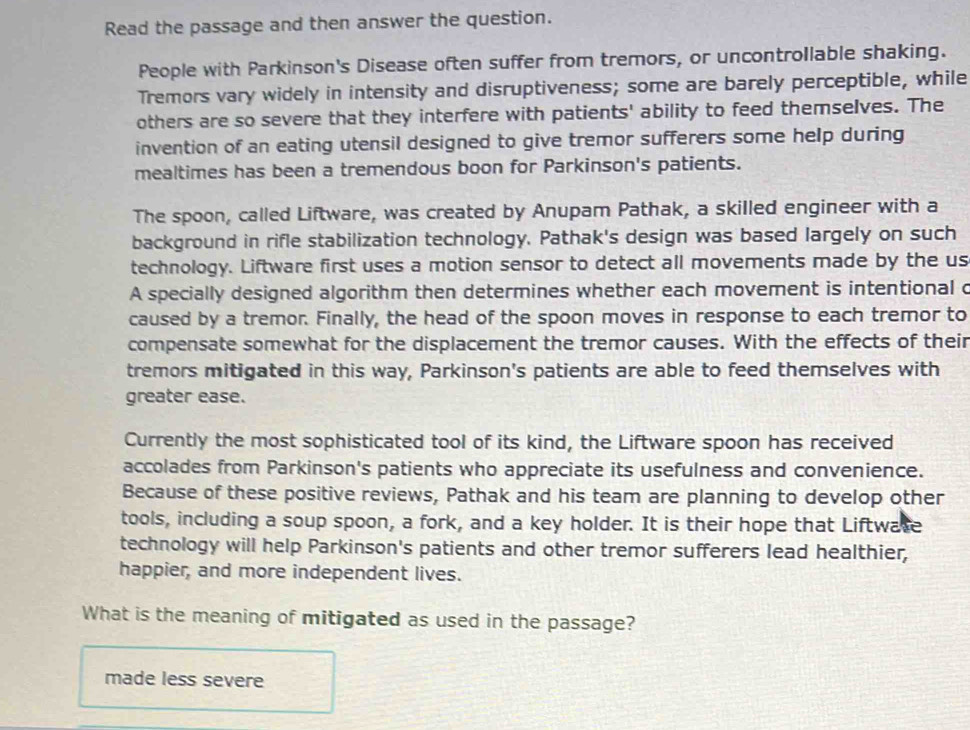 Read the passage and then answer the question.
People with Parkinson's Disease often suffer from tremors, or uncontrollable shaking.
Tremors vary widely in intensity and disruptiveness; some are barely perceptible, while
others are so severe that they interfere with patients' ability to feed themselves. The
invention of an eating utensil designed to give tremor sufferers some help during
mealtimes has been a tremendous boon for Parkinson's patients.
The spoon, called Liftware, was created by Anupam Pathak, a skilled engineer with a
background in rifle stabilization technology. Pathak's design was based largely on such
technology. Liftware first uses a motion sensor to detect all movements made by the us
A specially designed algorithm then determines whether each movement is intentional c
caused by a tremor. Finally, the head of the spoon moves in response to each tremor to
compensate somewhat for the displacement the tremor causes. With the effects of their
tremors mitigated in this way, Parkinson's patients are able to feed themselves with
greater ease.
Currently the most sophisticated tool of its kind, the Liftware spoon has received
accolades from Parkinson's patients who appreciate its usefulness and convenience.
Because of these positive reviews, Pathak and his team are planning to develop other
tools, including a soup spoon, a fork, and a key holder. It is their hope that Liftwate
technology will help Parkinson's patients and other tremor sufferers lead healthier,
happier, and more independent lives.
What is the meaning of mitigated as used in the passage?
made less severe